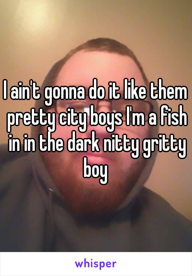 I ain't gonna do it like them pretty city boys I'm a fish in in the dark nitty gritty boy 