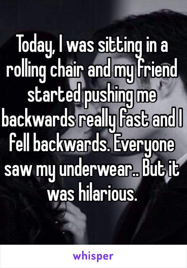 Today, I was sitting in a rolling chair and my friend started pushing me backwards really fast and I fell backwards. Everyone saw my underwear.. But it was hilarious.
