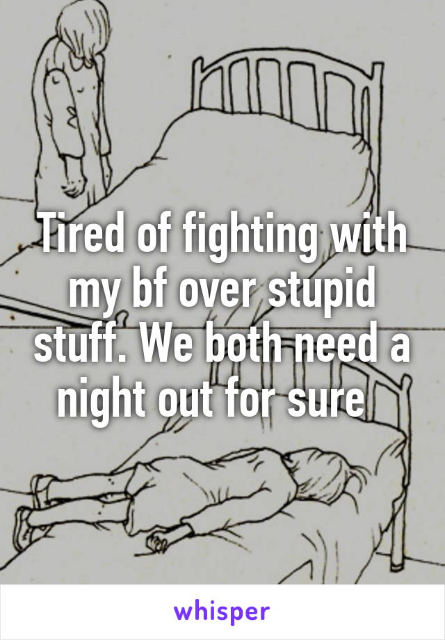 Tired of fighting with my bf over stupid stuff. We both need a night out for sure  