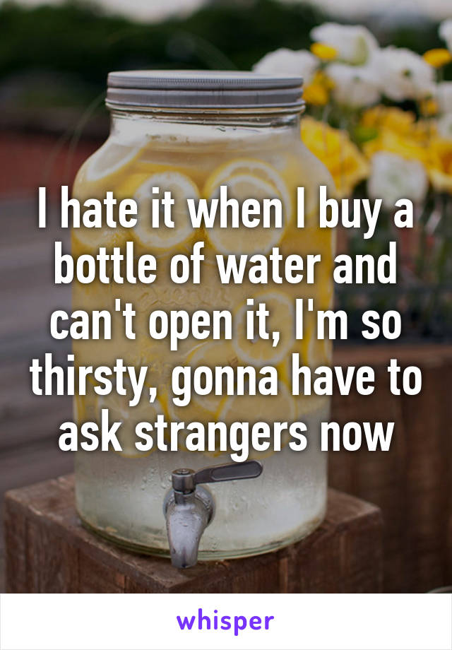 I hate it when I buy a bottle of water and can't open it, I'm so thirsty, gonna have to ask strangers now