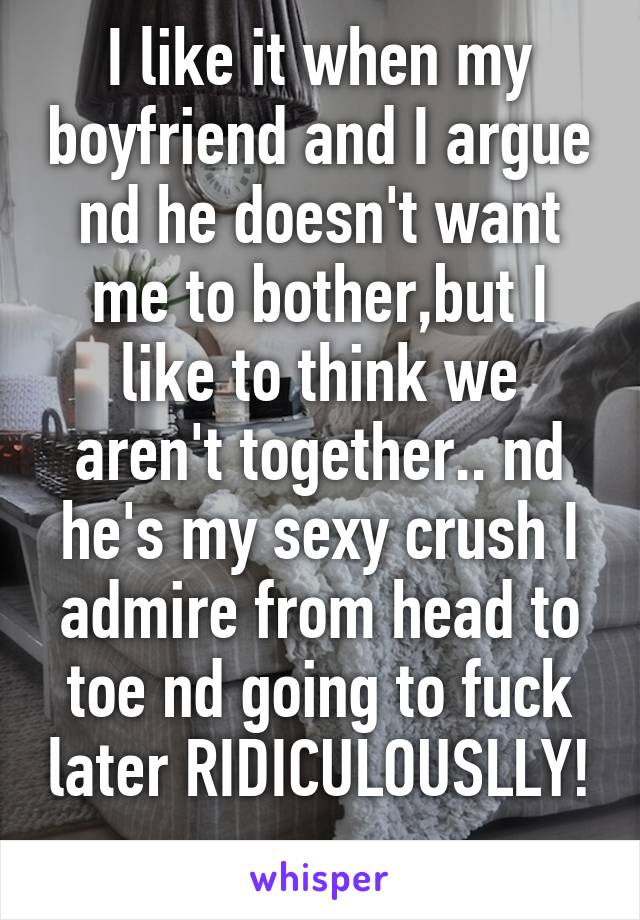 I like it when my boyfriend and I argue nd he doesn't want me to bother,but I like to think we aren't together.. nd he's my sexy crush I admire from head to toe nd going to fuck later RIDICULOUSLLY! 