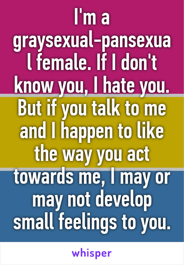 I'm a graysexual-pansexual female. If I don't know you, I hate you. But if you talk to me and I happen to like the way you act towards me, I may or may not develop small feelings to you. 