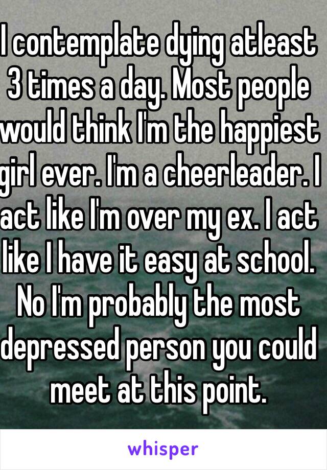 I contemplate dying atleast 3 times a day. Most people would think I'm the happiest girl ever. I'm a cheerleader. I act like I'm over my ex. I act like I have it easy at school. No I'm probably the most depressed person you could meet at this point.