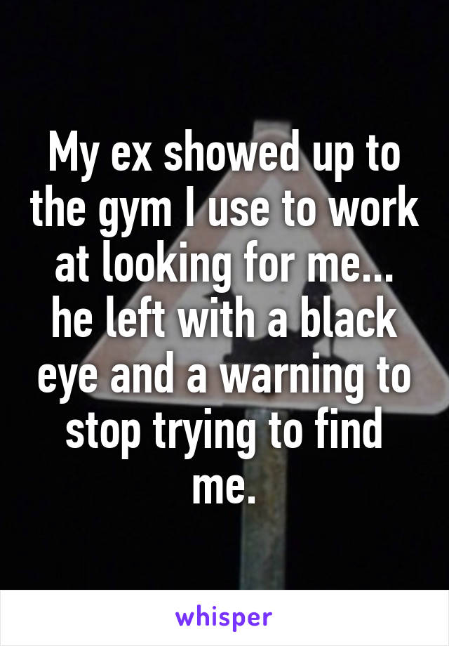 My ex showed up to the gym I use to work at looking for me... he left with a black eye and a warning to stop trying to find me.