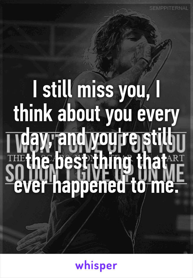 I still miss you, I think about you every day, and you're still the best thing that ever happened to me.