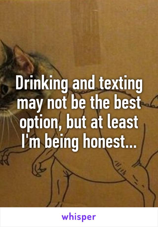 Drinking and texting may not be the best option, but at least I'm being honest...