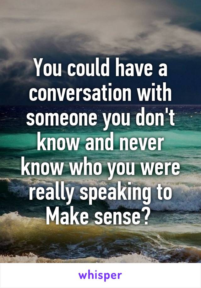 You could have a conversation with someone you don't know and never know who you were really speaking to
Make sense? 