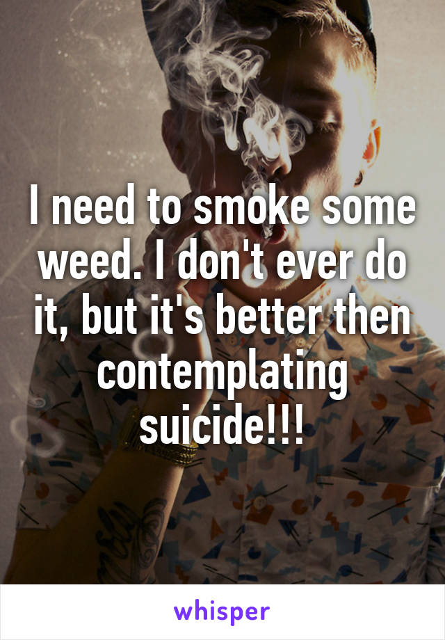 I need to smoke some weed. I don't ever do it, but it's better then contemplating suicide!!!