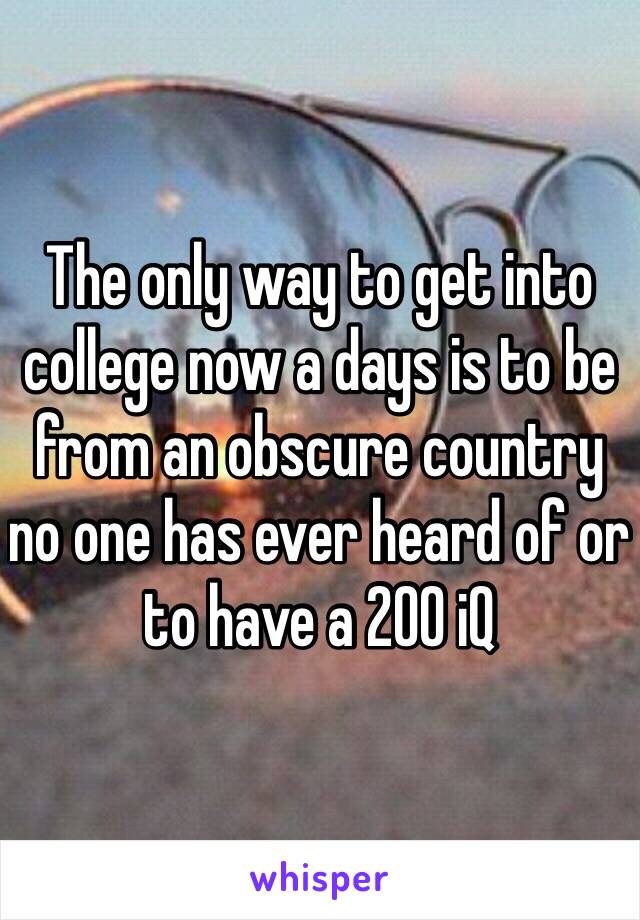 The only way to get into college now a days is to be from an obscure country no one has ever heard of or to have a 200 iQ 