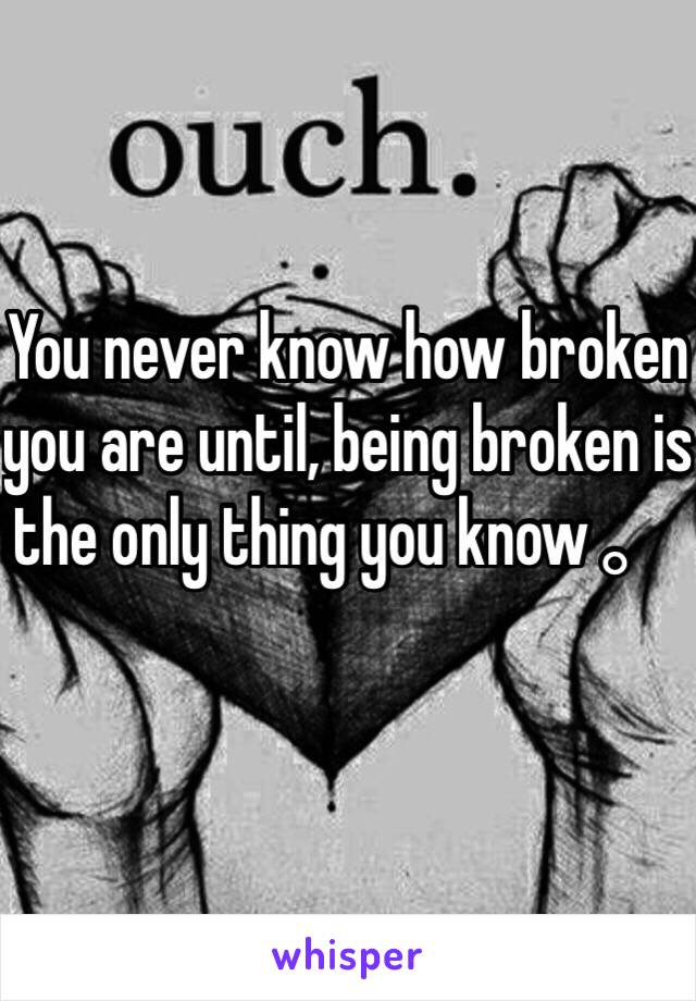 You never know how broken you are until, being broken is the only thing you know。