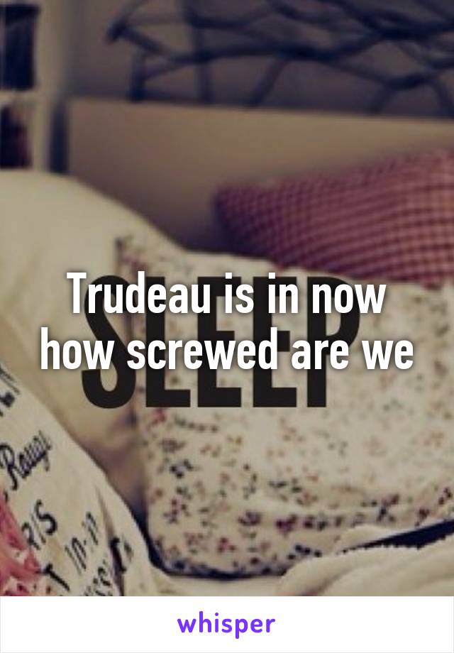 Trudeau is in now how screwed are we