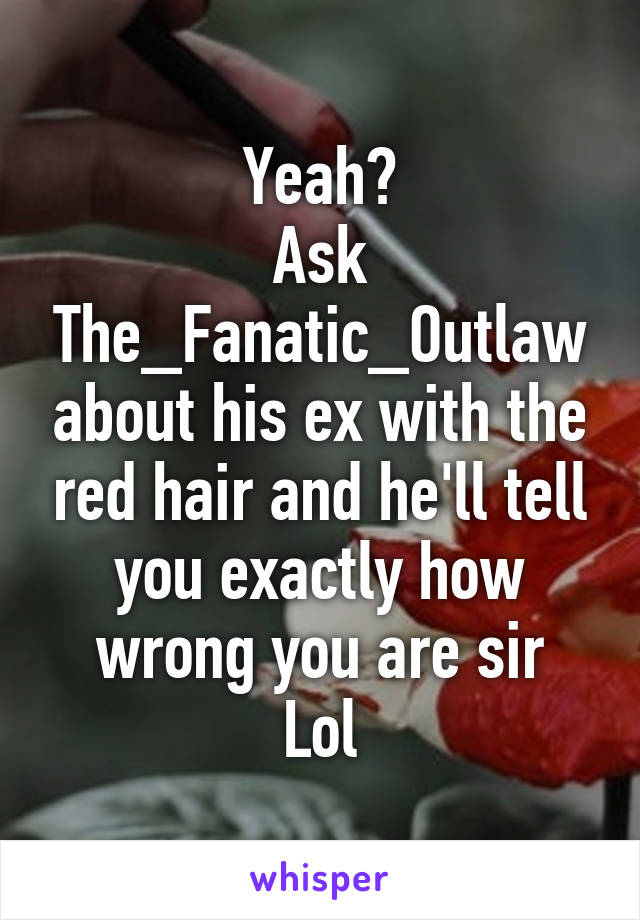 Yeah?
Ask The_Fanatic_Outlaw about his ex with the red hair and he'll tell you exactly how wrong you are sir
Lol