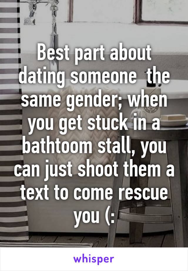 Best part about dating someone  the same gender; when you get stuck in a bathtoom stall, you can just shoot them a text to come rescue you (: