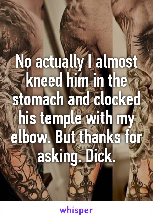 No actually I almost kneed him in the stomach and clocked his temple with my elbow. But thanks for asking. Dick.