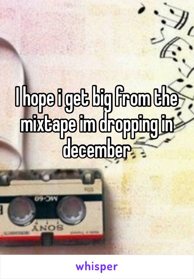 I hope i get big from the mixtape im dropping in december
