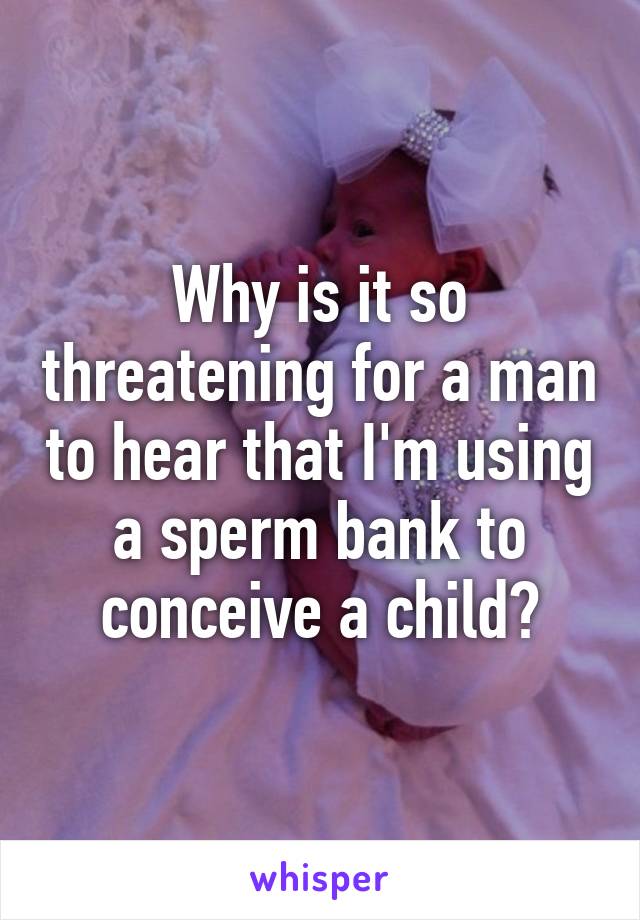 Why is it so threatening for a man to hear that I'm using a sperm bank to conceive a child?