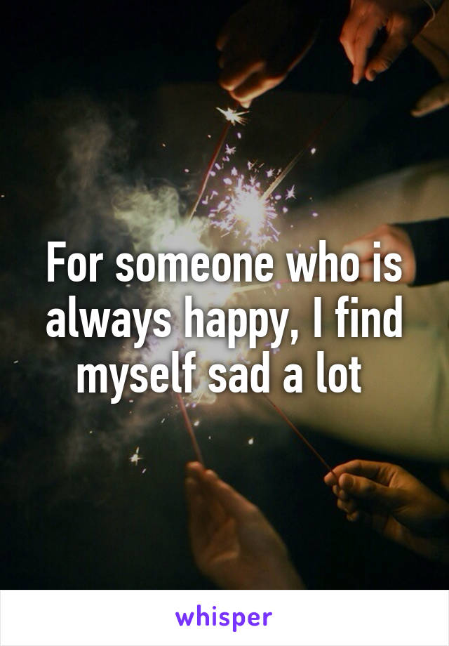 For someone who is always happy, I find myself sad a lot 