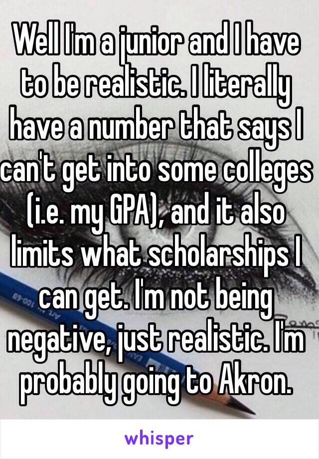 Well I'm a junior and I have to be realistic. I literally have a number that says I can't get into some colleges (i.e. my GPA), and it also limits what scholarships I can get. I'm not being negative, just realistic. I'm probably going to Akron.