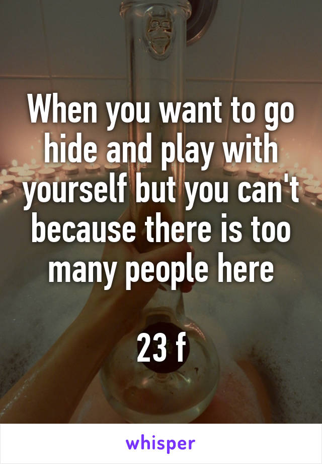 When you want to go hide and play with yourself but you can't because there is too many people here

23 f