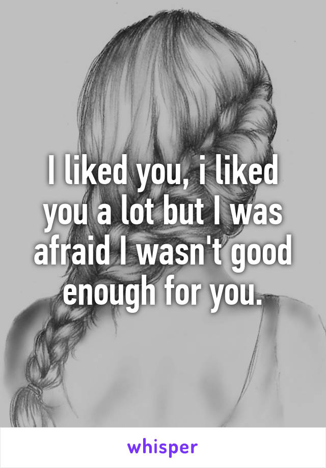 I liked you, i liked you a lot but I was afraid I wasn't good enough for you.