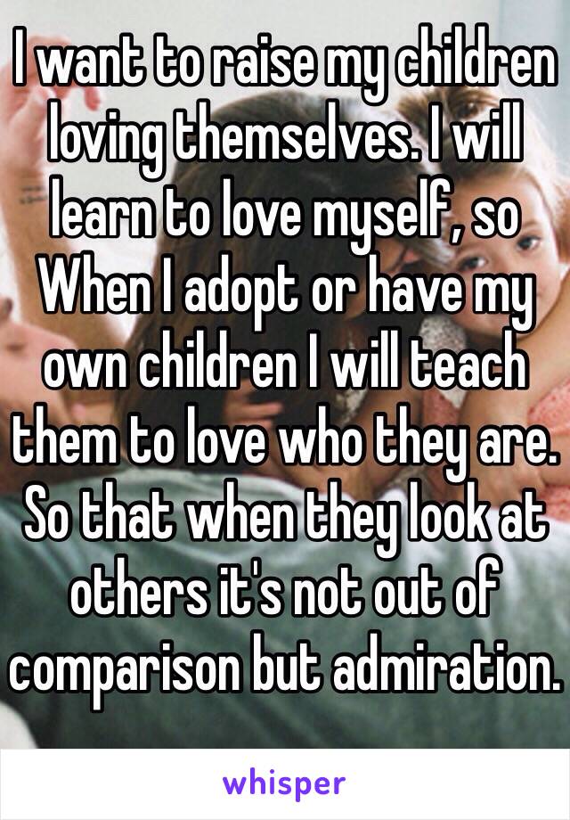 I want to raise my children loving themselves. I will learn to love myself, so When I adopt or have my own children I will teach them to love who they are. So that when they look at others it's not out of comparison but admiration.