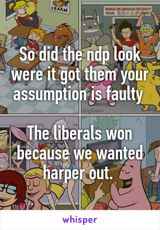 So did the ndp look were it got them your assumption is faulty 

The liberals won because we wanted harper out. 