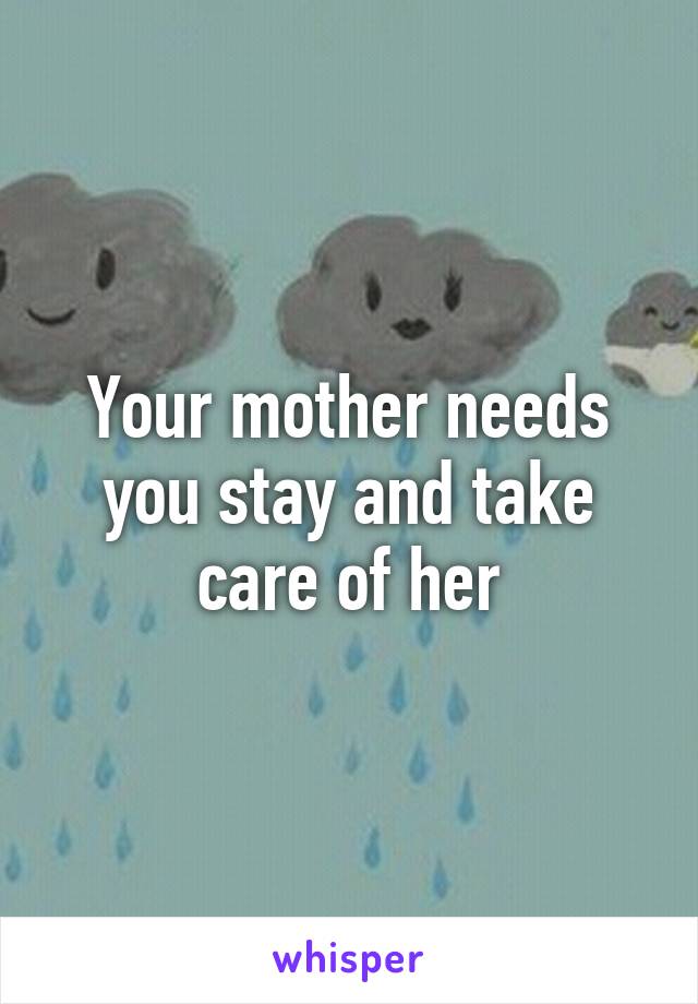 Your mother needs you stay and take care of her