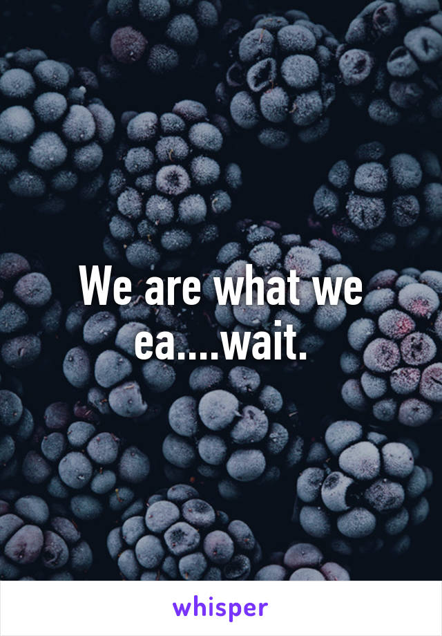 We are what we ea....wait.