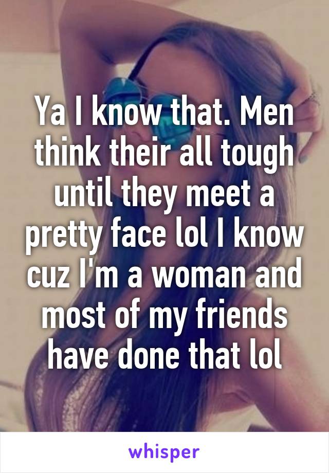 Ya I know that. Men think their all tough until they meet a pretty face lol I know cuz I'm a woman and most of my friends have done that lol