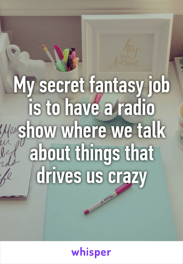 My secret fantasy job is to have a radio show where we talk about things that drives us crazy