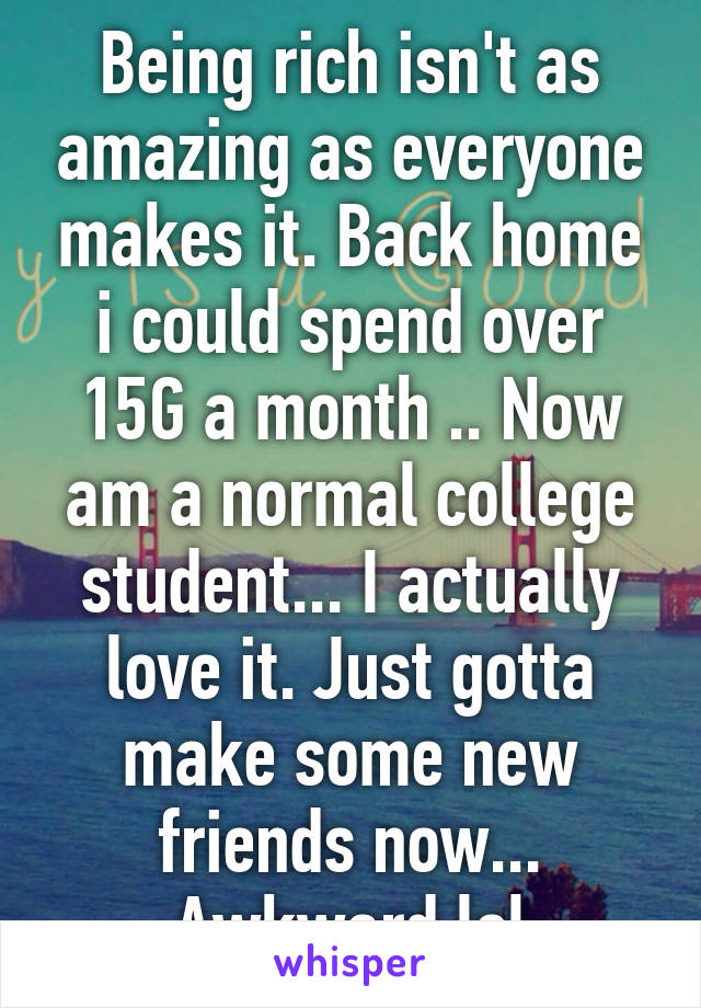 Being rich isn't as amazing as everyone makes it. Back home i could spend over 15G a month .. Now am a normal college student... I actually love it. Just gotta make some new friends now... Awkward lol