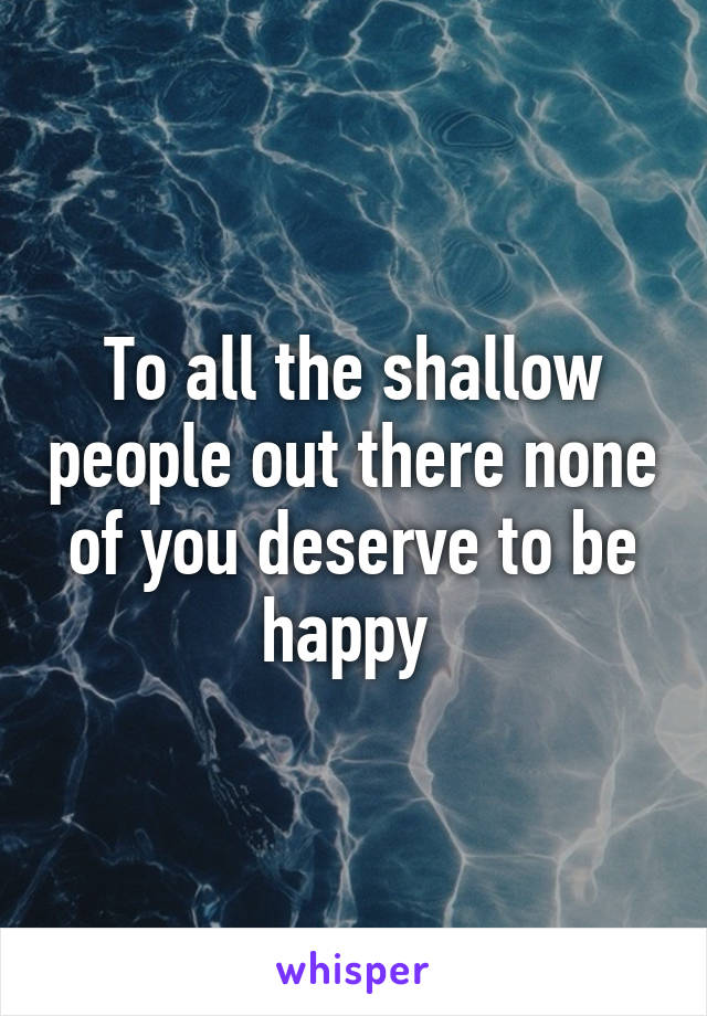 To all the shallow people out there none of you deserve to be happy 