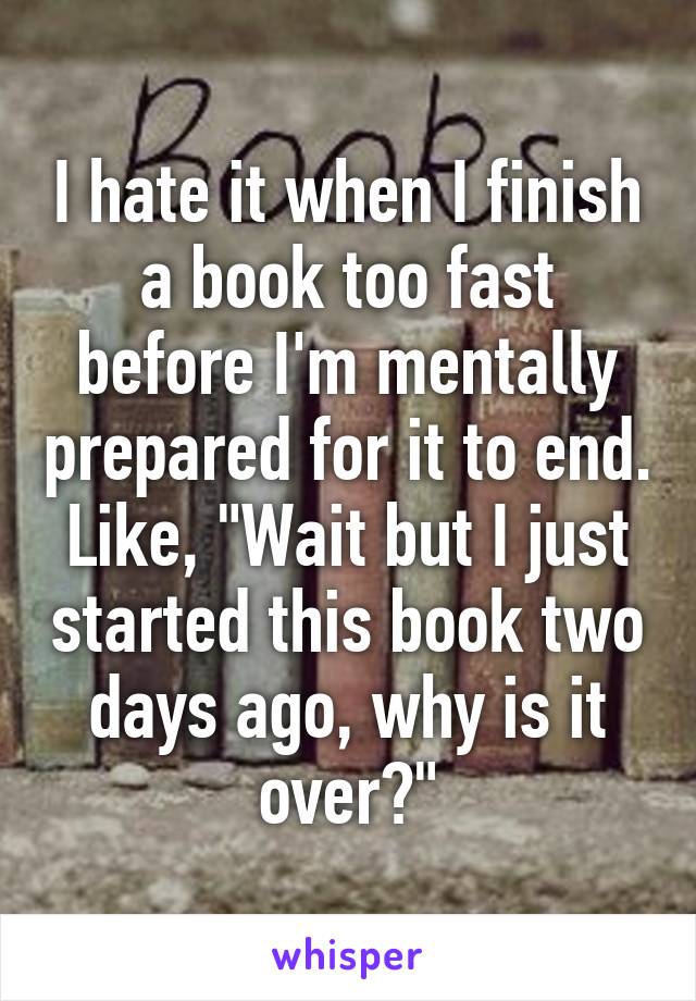 I hate it when I finish a book too fast before I'm mentally prepared for it to end. Like, "Wait but I just started this book two days ago, why is it over?"