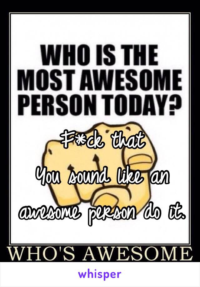 F*ck that
You sound like an awesome person do it.