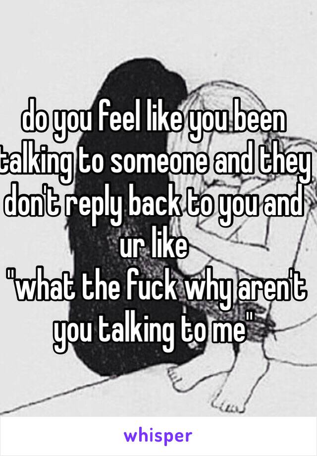 do you feel like you been talking to someone and they don't reply back to you and ur like
 "what the fuck why aren't you talking to me"