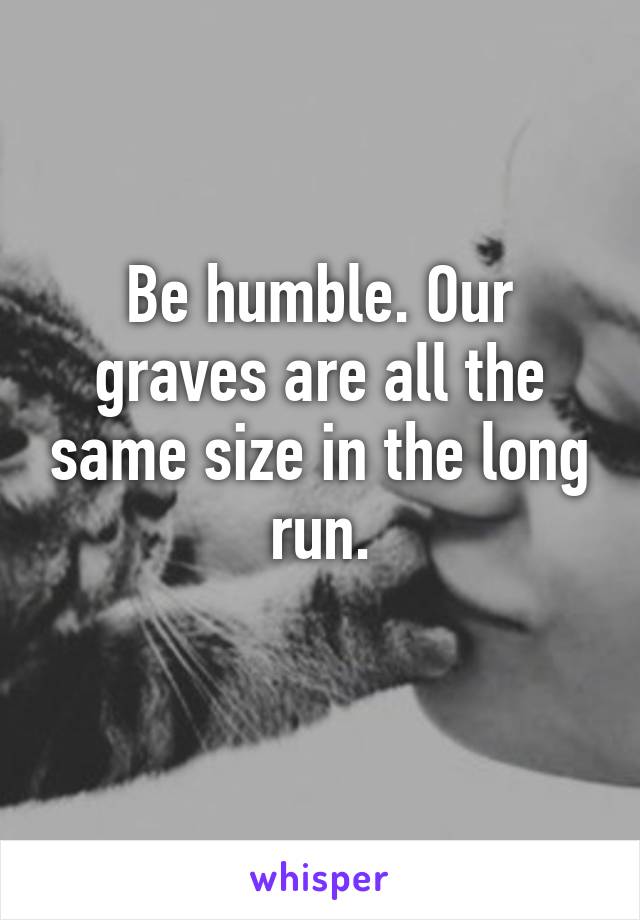 Be humble. Our graves are all the same size in the long run.
