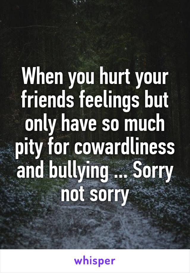 When you hurt your friends feelings but only have so much pity for cowardliness and bullying ... Sorry not sorry