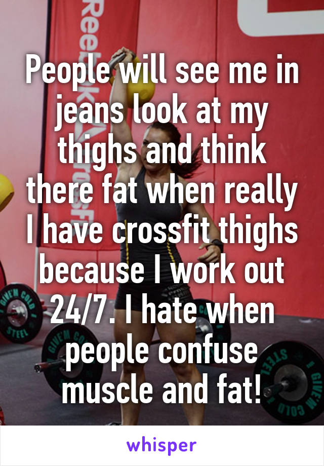 People will see me in jeans look at my thighs and think there fat when really I have crossfit thighs because I work out 24/7. I hate when people confuse muscle and fat!