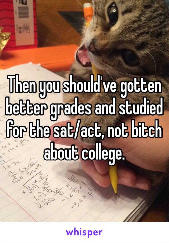 Then you should've gotten better grades and studied for the sat/act, not bitch about college. 