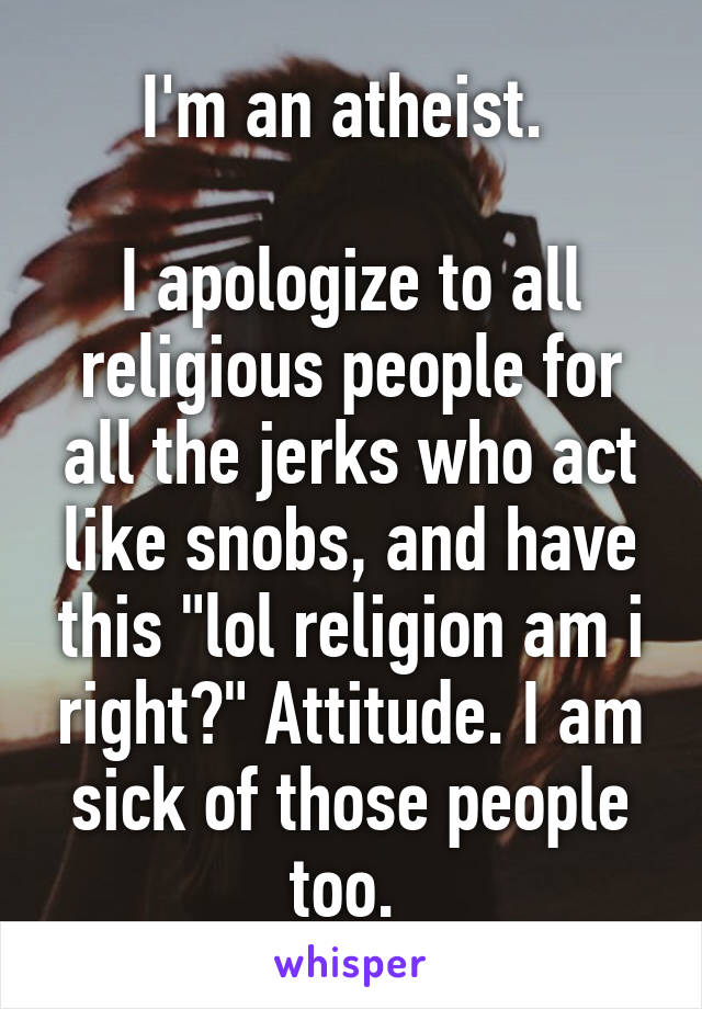 I'm an atheist. 

I apologize to all religious people for all the jerks who act like snobs, and have this "lol religion am i right?" Attitude. I am sick of those people too. 