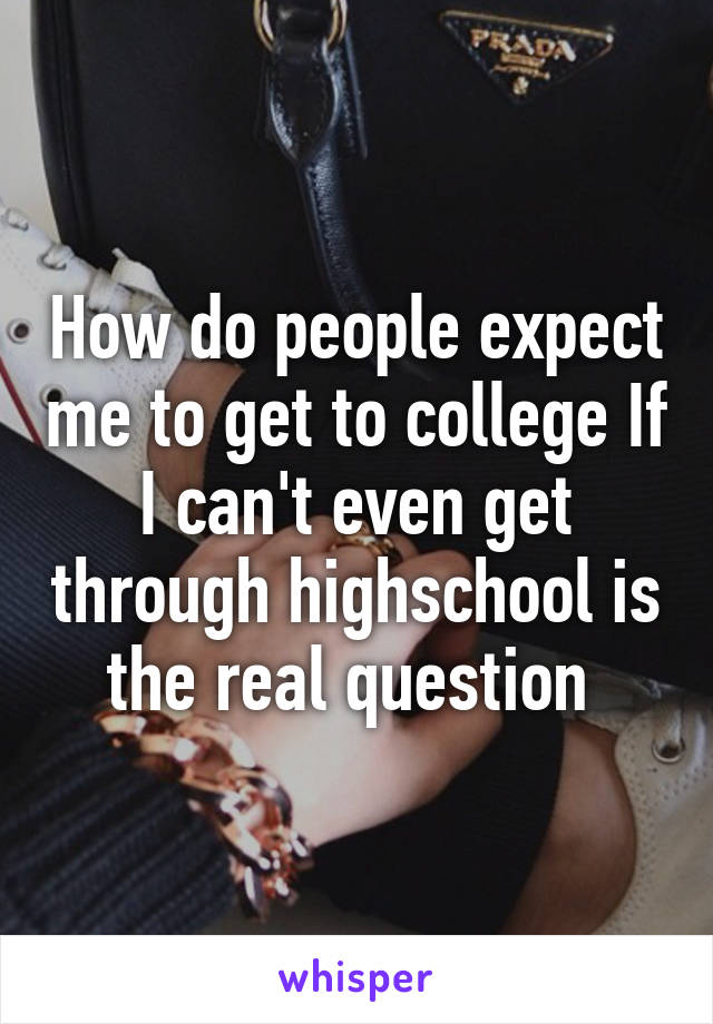 How do people expect me to get to college If I can't even get through highschool is the real question 