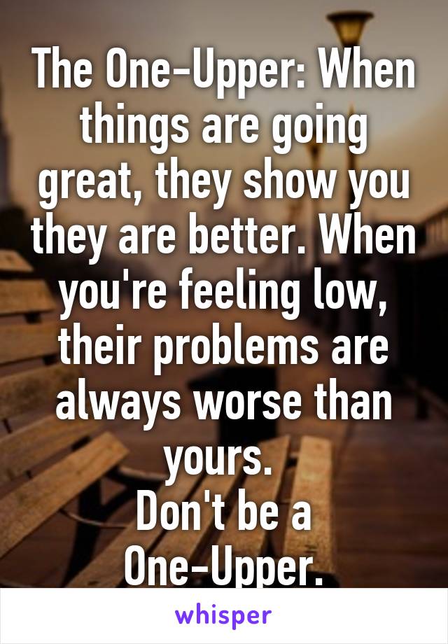 The One-Upper: When things are going great, they show you they are better. When you're feeling low, their problems are always worse than yours. 
Don't be a One-Upper.