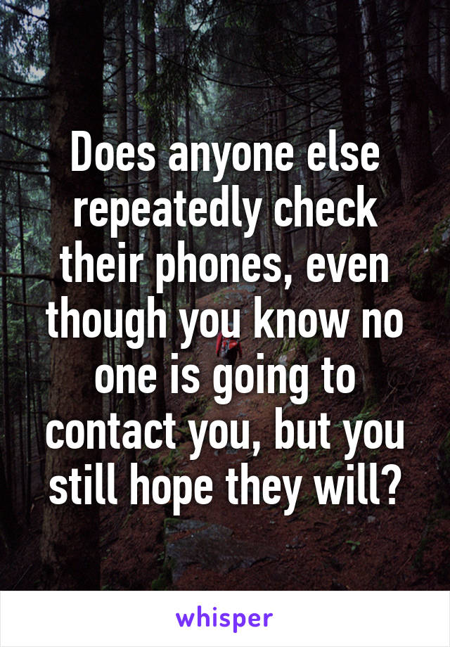 Does anyone else repeatedly check their phones, even though you know no one is going to contact you, but you still hope they will?