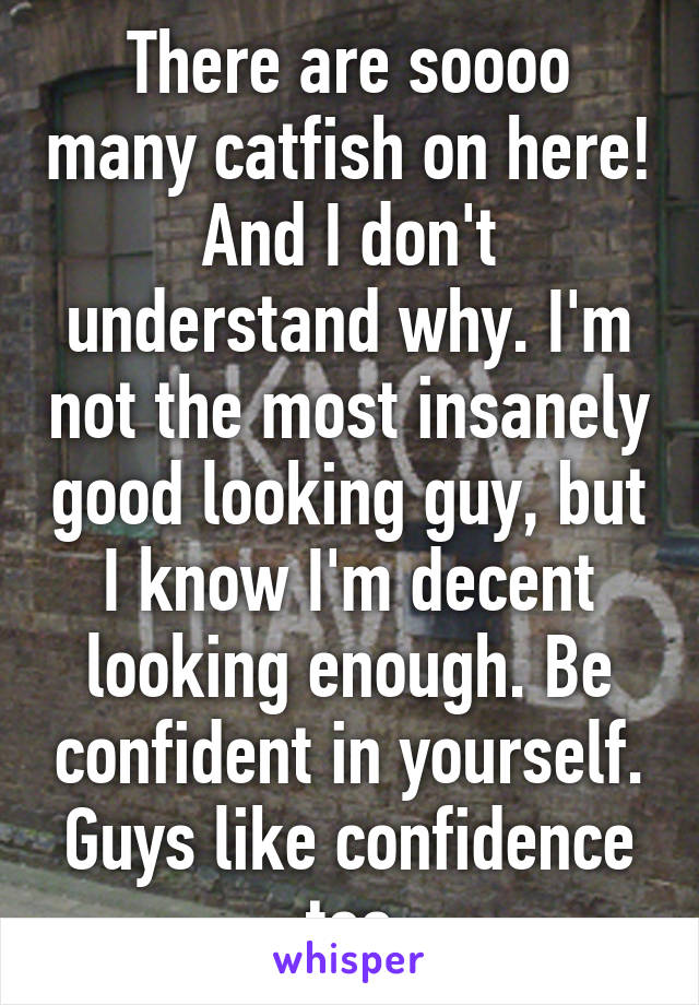 There are soooo many catfish on here! And I don't understand why. I'm not the most insanely good looking guy, but I know I'm decent looking enough. Be confident in yourself. Guys like confidence too