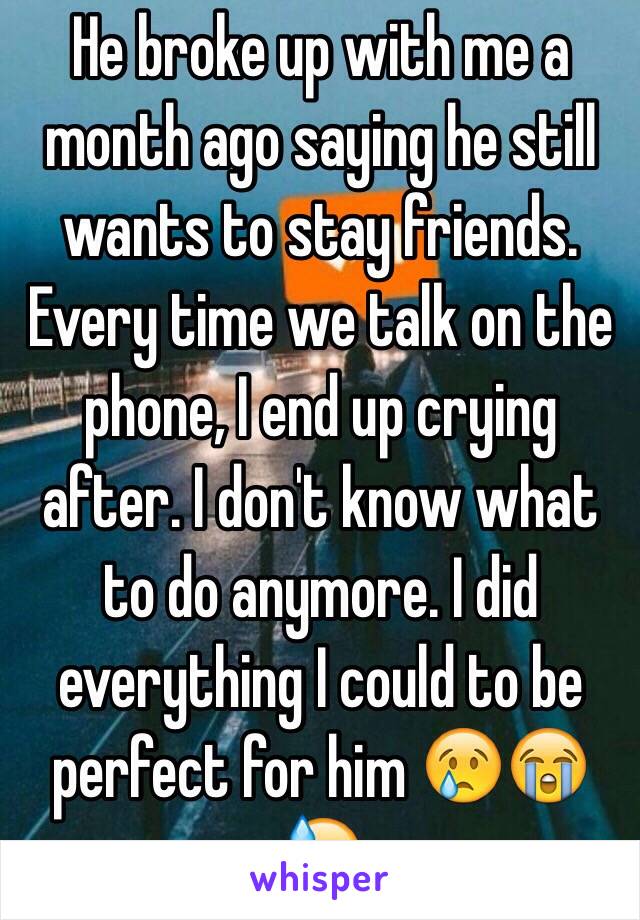 He broke up with me a month ago saying he still wants to stay friends. Every time we talk on the phone, I end up crying after. I don't know what to do anymore. I did everything I could to be perfect for him 😢😭😓