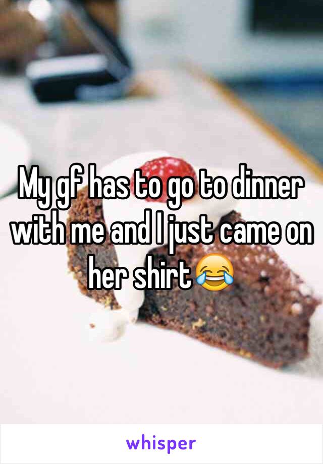 My gf has to go to dinner with me and I just came on her shirt😂