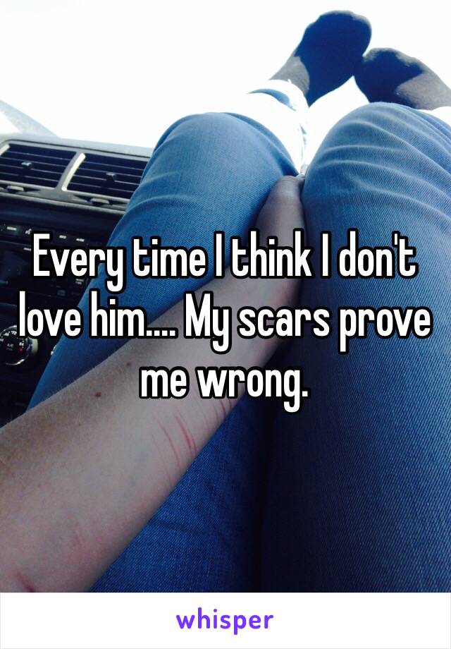 Every time I think I don't love him.... My scars prove me wrong.