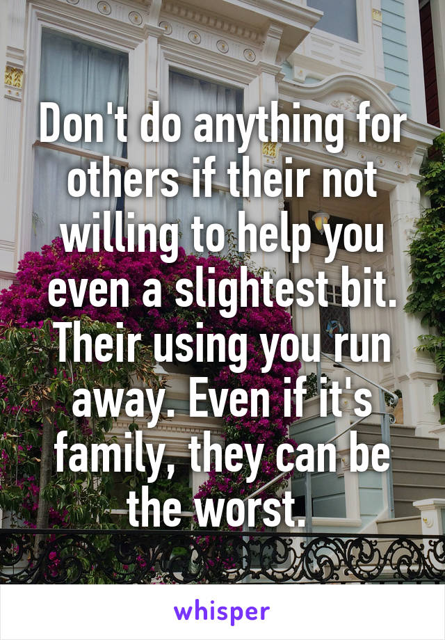 Don't do anything for others if their not willing to help you even a slightest bit. Their using you run away. Even if it's family, they can be the worst. 