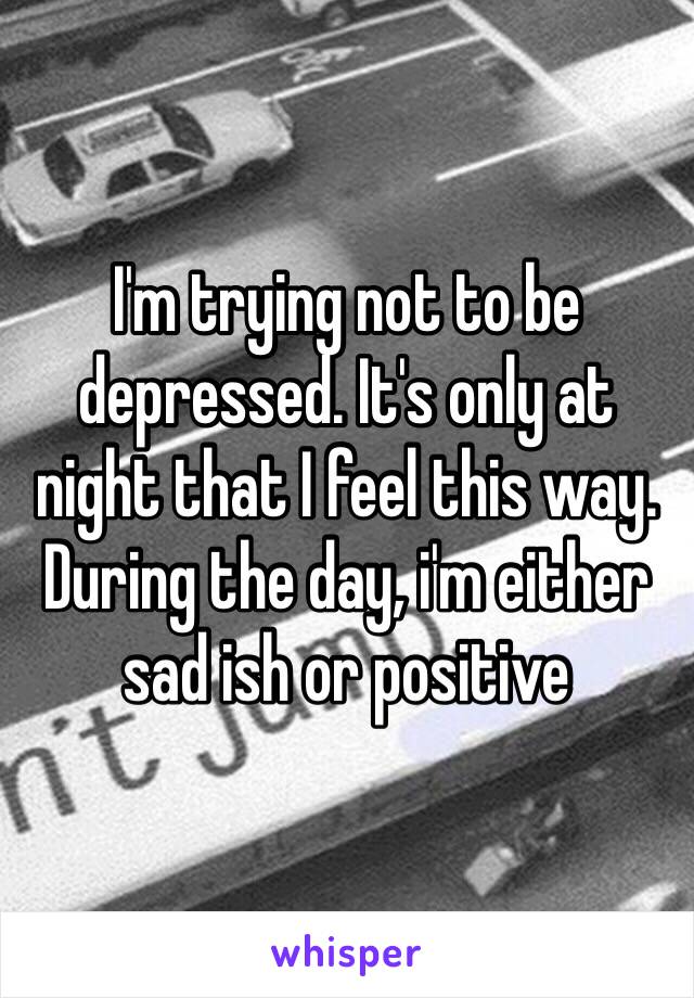 I'm trying not to be depressed. It's only at night that I feel this way. During the day, i'm either sad ish or positive