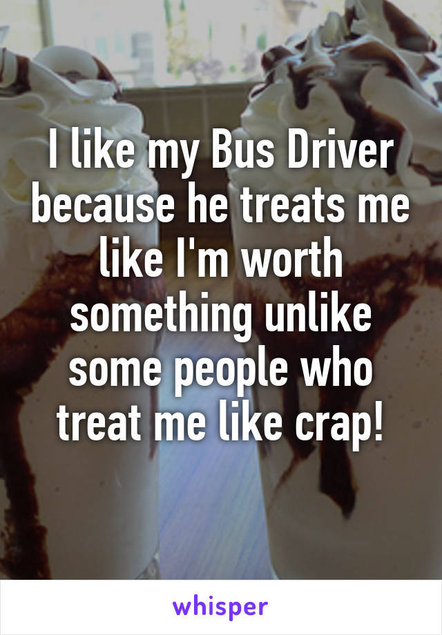 I like my Bus Driver because he treats me like I'm worth something unlike some people who treat me like crap!
